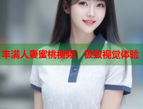 丰满人妻蜜桃视频：极致视觉体验