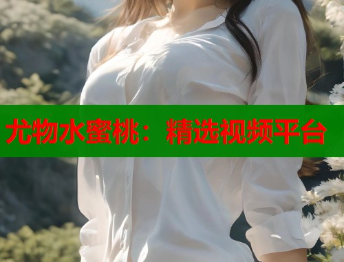 尤物水蜜桃：精选视频平台