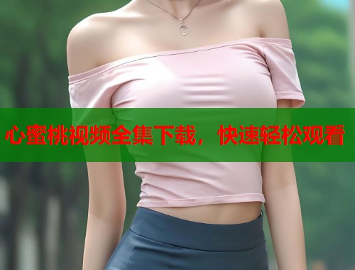 心蜜桃视频全集下载，快速轻松观看