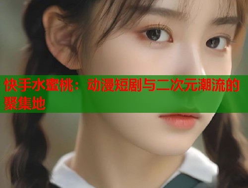 快手水蜜桃：动漫短剧与二次元潮流的聚集地