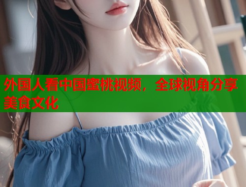 外国人看中国蜜桃视频，全球视角分享美食文化