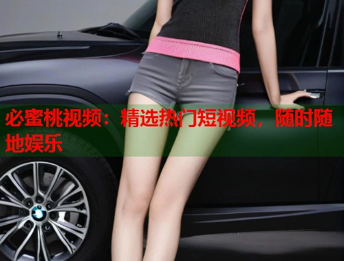 必蜜桃视频：精选热门短视频，随时随地娱乐