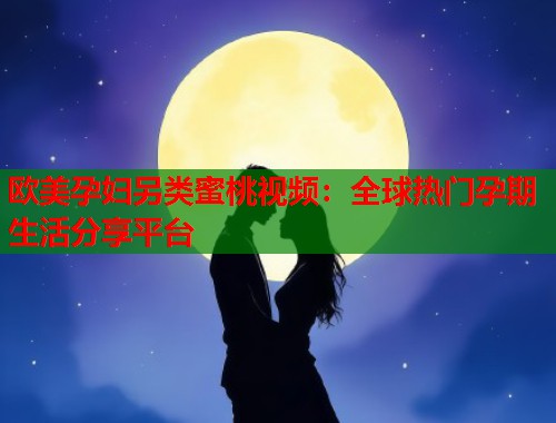 欧美孕妇另类蜜桃视频：全球热门孕期生活分享平台