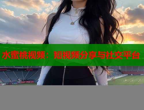 水蜜桃视频：短视频分享与社交平台