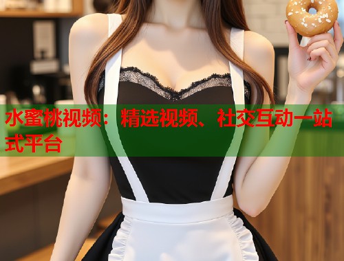 水蜜桃视频：精选视频、社交互动一站式平台