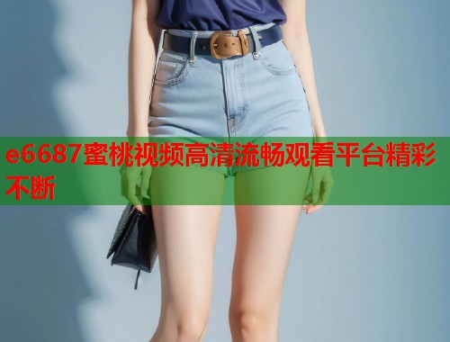 e6687蜜桃视频高清流畅观看平台精彩不断