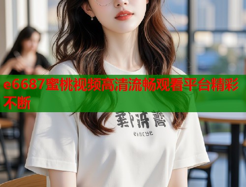 e6687蜜桃视频高清流畅观看平台精彩不断  第2张