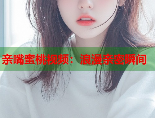 亲嘴蜜桃视频：浪漫亲密瞬间  第2张