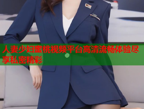 人妻少妇蜜桃视频平台高清流畅体验尽享私密精彩