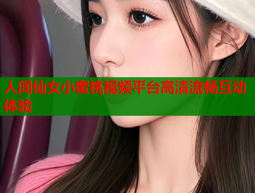 人间仙女小蜜桃视频平台高清流畅互动体验
