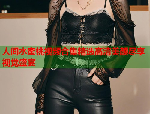 人间水蜜桃视频合集精选高清美颜尽享视觉盛宴