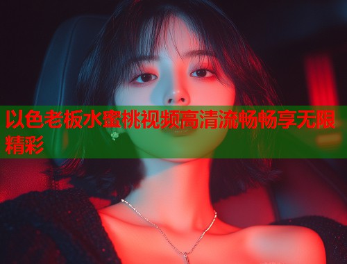 以色老板水蜜桃视频高清流畅畅享无限精彩