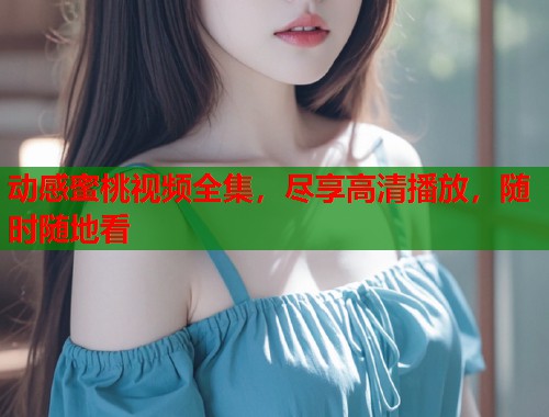 动感蜜桃视频全集，尽享高清播放，随时随地看