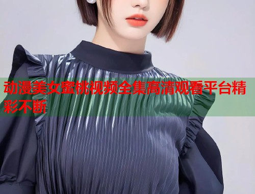 动漫美女蜜桃视频全集高清观看平台精彩不断