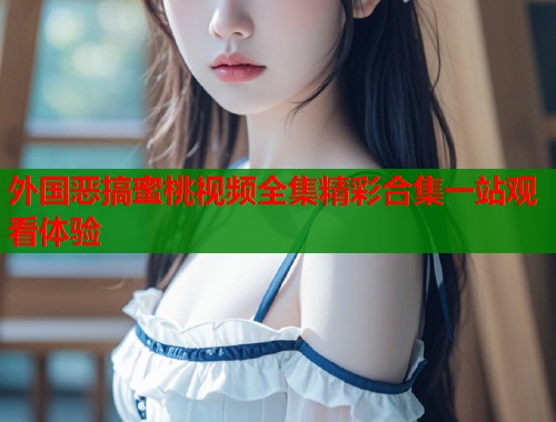 外国恶搞蜜桃视频全集精彩合集一站观看体验