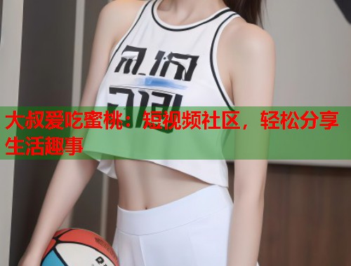大叔爱吃蜜桃：短视频社区，轻松分享生活趣事