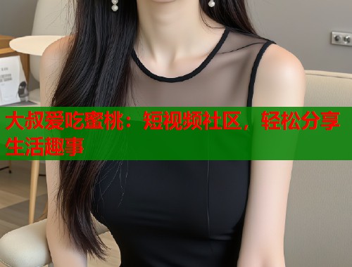 大叔爱吃蜜桃：短视频社区，轻松分享生活趣事  第2张