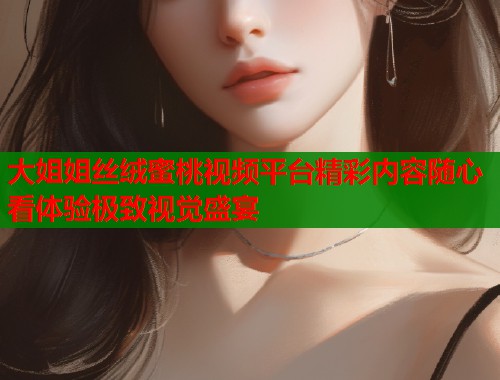 大姐姐丝绒蜜桃视频平台精彩内容随心看体验极致视觉盛宴  第2张