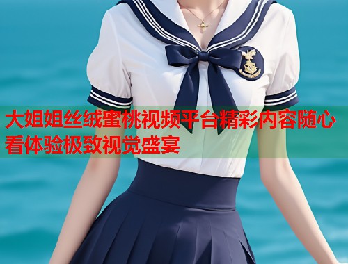 大姐姐丝绒蜜桃视频平台精彩内容随心看体验极致视觉盛宴