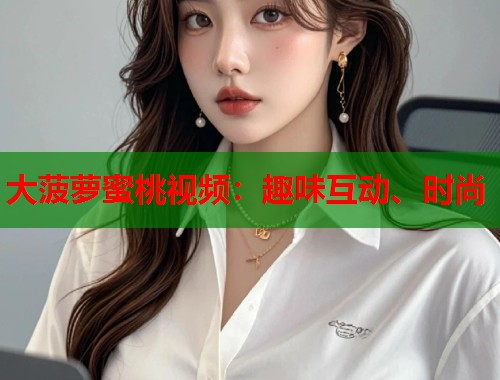 大菠萝蜜桃视频：趣味互动、时尚