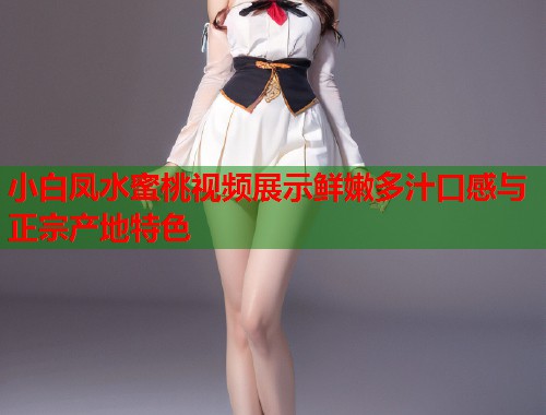 小白凤水蜜桃视频展示鲜嫩多汁口感与正宗产地特色