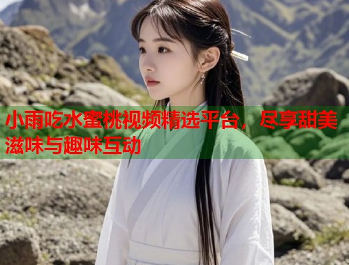 小雨吃水蜜桃视频精选平台，尽享甜美滋味与趣味互动