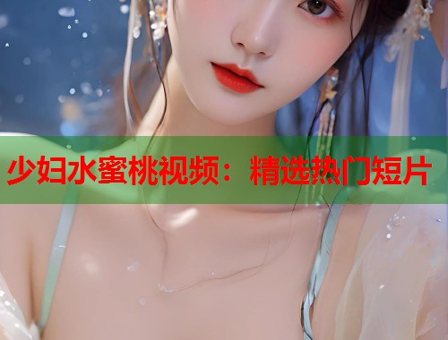 少妇水蜜桃视频：精选热门短片