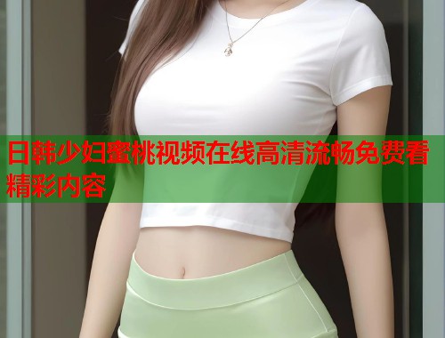 日韩少妇蜜桃视频在线高清流畅免费看精彩内容