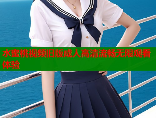 水蜜桃视频旧版成人高清流畅无限观看体验