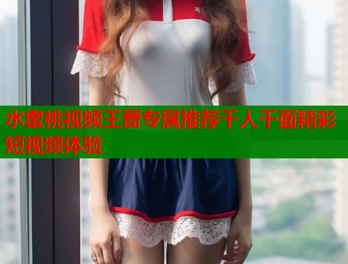 水蜜桃视频王蔷专属推荐千人千面精彩短视频体验  第1张