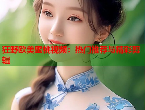 狂野欧美蜜桃视频：热门推荐与精彩剪辑