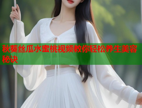 秋葵丝瓜水蜜桃视频教你轻松养生美容秘诀