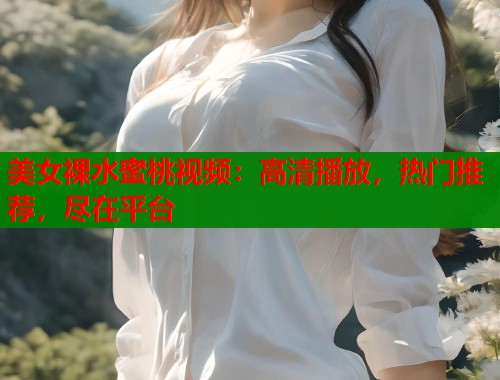 美女裸水蜜桃视频：高清播放，热门推荐，尽在平台