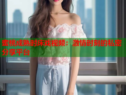 蜜桃成熟时床戏视频：激情时刻的私密分享平台
