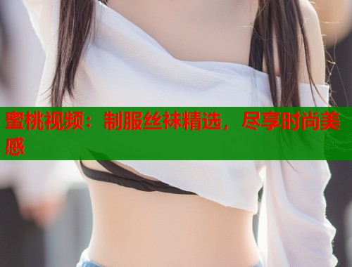蜜桃视频：制服丝袜精选，尽享时尚美感