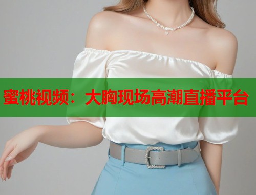 蜜桃视频：大胸现场高潮直播平台