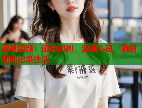 蜜桃视频：感动时刻，温暖心灵，随时随地记录生活