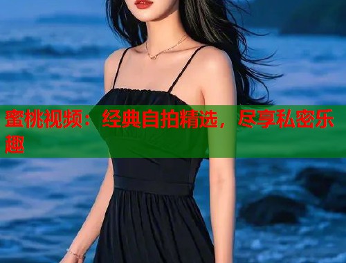 蜜桃视频：经典自拍精选，尽享私密乐趣