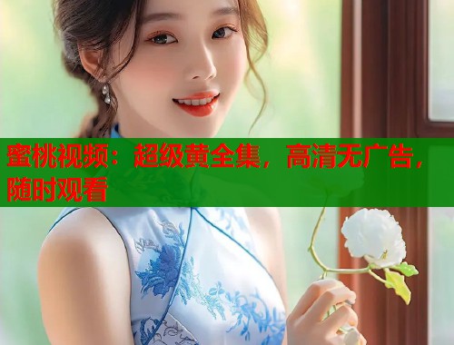 蜜桃视频：超级黄全集，高清无广告，随时观看
