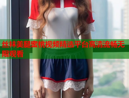 丝袜美腿蜜桃视频精选平台高清流畅无限观看
