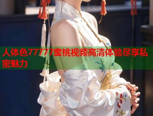 人体色77777蜜桃视频高清体验尽享私密魅力