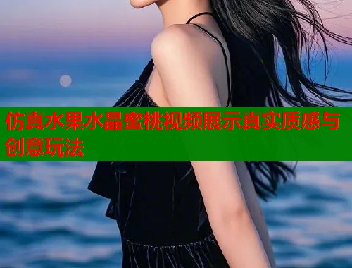 仿真水果水晶蜜桃视频展示真实质感与创意玩法