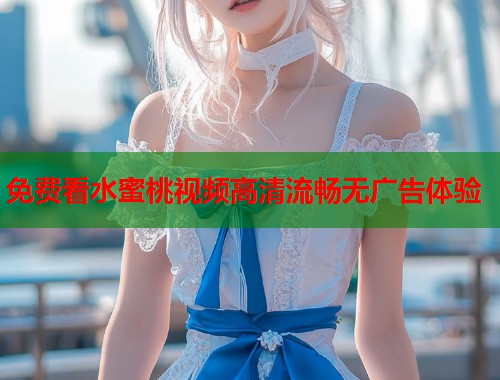 免费看水蜜桃视频高清流畅无广告体验