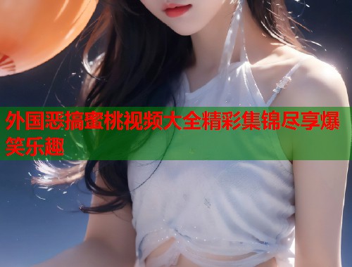 外国恶搞蜜桃视频大全精彩集锦尽享爆笑乐趣
