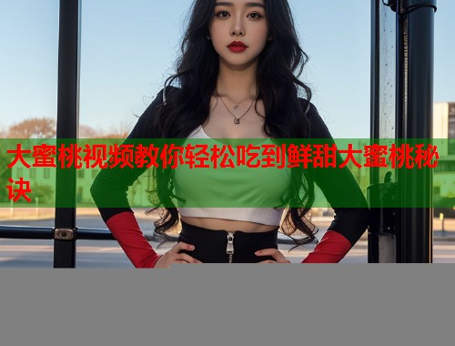 大蜜桃视频教你轻松吃到鲜甜大蜜桃秘诀