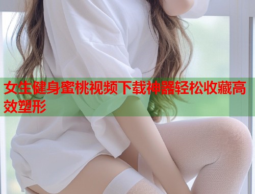 女生健身蜜桃视频下载神器轻松收藏高效塑形