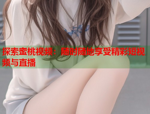 探索蜜桃视频：随时随地享受精彩短视频与直播