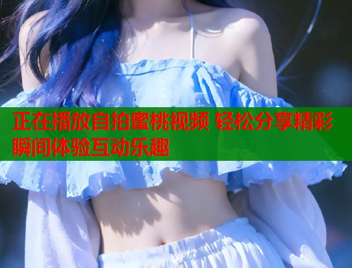 正在播放自拍蜜桃视频 轻松分享精彩瞬间体验互动乐趣