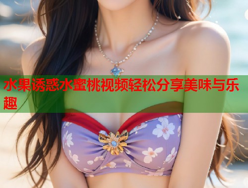 水果诱惑水蜜桃视频轻松分享美味与乐趣