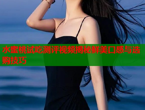 水蜜桃试吃测评视频揭秘鲜美口感与选购技巧